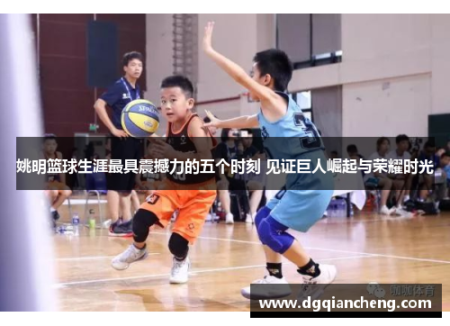 姚明篮球生涯最具震撼力的五个时刻 见证巨人崛起与荣耀时光