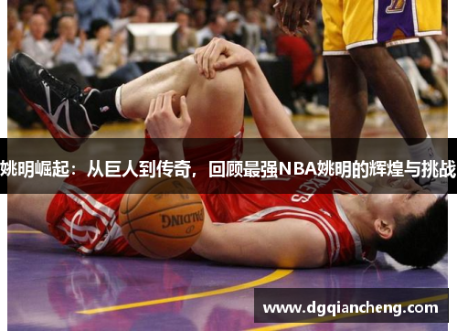 姚明崛起：从巨人到传奇，回顾最强NBA姚明的辉煌与挑战