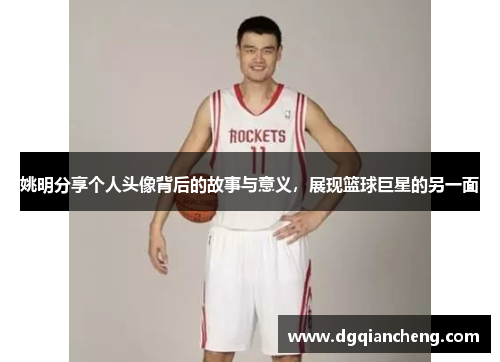 姚明分享个人头像背后的故事与意义，展现篮球巨星的另一面