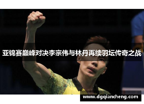 亚锦赛巅峰对决李宗伟与林丹再续羽坛传奇之战