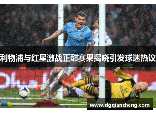 利物浦与红星激战正酣赛果揭晓引发球迷热议