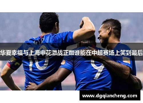 华夏幸福与上海申花激战正酣谁能在中超赛场上笑到最后