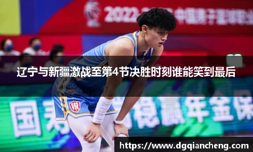辽宁与新疆激战至第4节决胜时刻谁能笑到最后